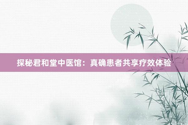 探秘君和堂中医馆：真确患者共享疗效体验
